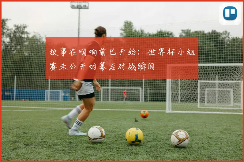 故事在哨响前已开始：世界杯小组赛未公开的幕后对战瞬间