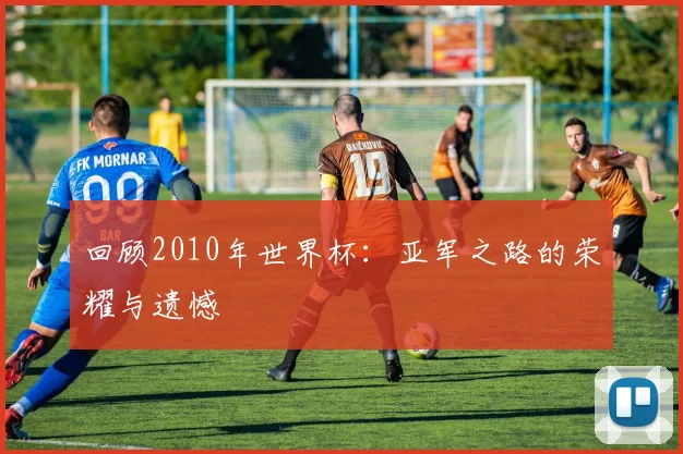 回顾2010年世界杯：亚军之路的荣耀与遗憾