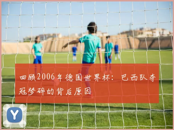 回顾2006年德国世界杯：巴西队夺冠梦碎的背后原因