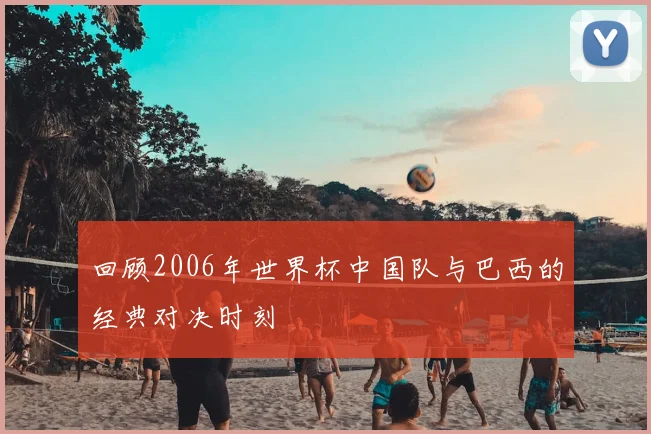 回顾2006年世界杯中国队与巴西的经典对决时刻