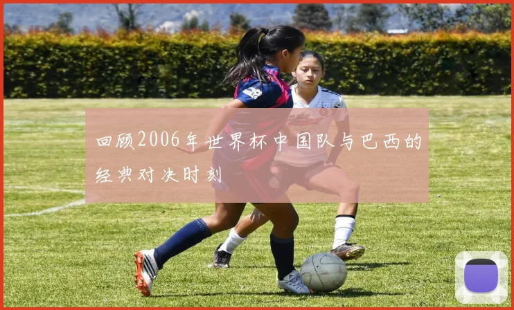 回顾2006年世界杯中国队与巴西的经典对决时刻