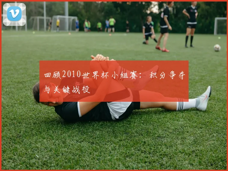 回顾2010世界杯小组赛：积分争夺与关键战役