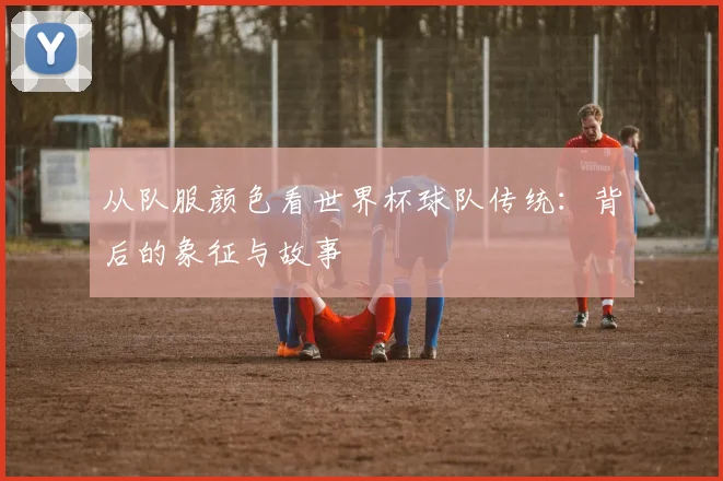 从队服颜色看世界杯球队传统：背后的象征与故事