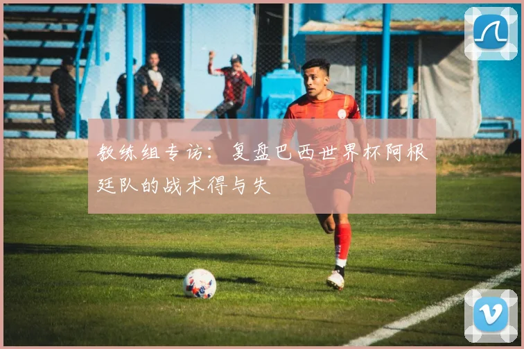 教练组专访：复盘巴西世界杯阿根廷队的战术得与失