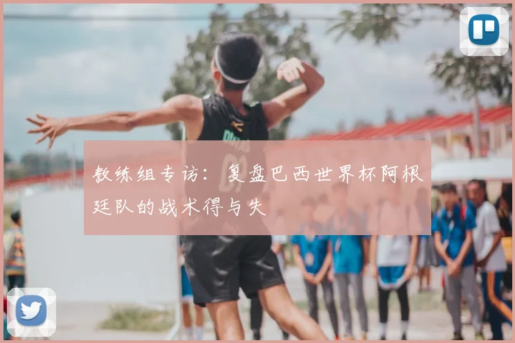 教练组专访：复盘巴西世界杯阿根廷队的战术得与失