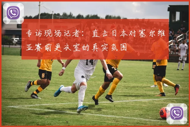 专访现场记者:直击日本对塞尔维亚赛前更衣室的真实氛围