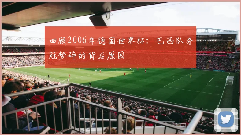回顾2006年德国世界杯：巴西队夺冠梦碎的背后原因