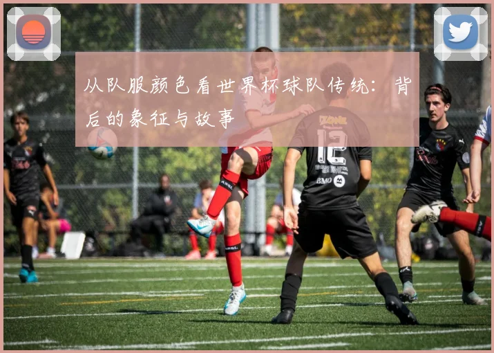 从队服颜色看世界杯球队传统：背后的象征与故事