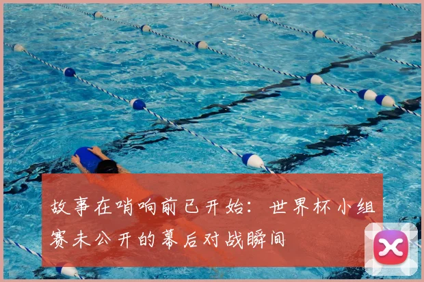 故事在哨响前已开始：世界杯小组赛未公开的幕后对战瞬间