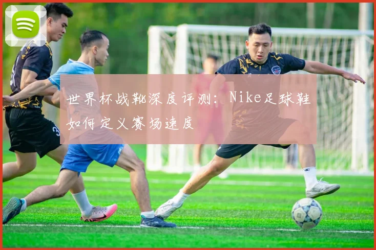 世界杯战靴深度评测：Nike足球鞋如何定义赛场速度